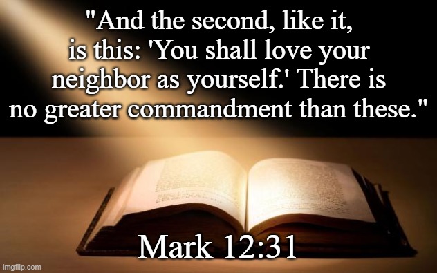 Bible | "And the second, like it, is this: 'You shall love your neighbor as yourself.' There is no greater commandment than these." Mark 12:31 | image tagged in bible | made w/ Imgflip meme maker