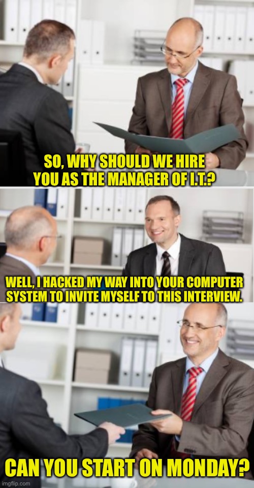 Hacking | SO, WHY SHOULD WE HIRE YOU AS THE MANAGER OF I.T.? WELL, I HACKED MY WAY INTO YOUR COMPUTER SYSTEM TO INVITE MYSELF TO THIS INTERVIEW. CAN YOU START ON MONDAY? | image tagged in job interview | made w/ Imgflip meme maker