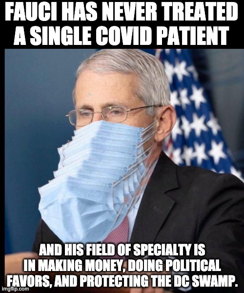 Fauci | FAUCI HAS NEVER TREATED A SINGLE COVID PATIENT; AND HIS FIELD OF SPECIALTY IS IN MAKING MONEY, DOING POLITICAL FAVORS, AND PROTECTING THE DC SWAMP. | image tagged in fauci's masks | made w/ Imgflip meme maker