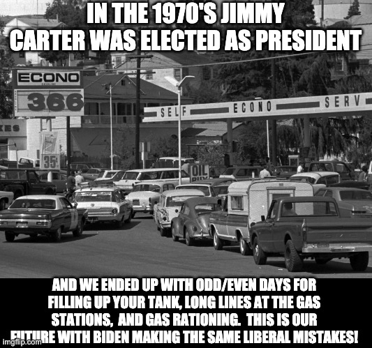 Biden | IN THE 1970'S JIMMY CARTER WAS ELECTED AS PRESIDENT; AND WE ENDED UP WITH ODD/EVEN DAYS FOR FILLING UP YOUR TANK, LONG LINES AT THE GAS STATIONS,  AND GAS RATIONING.  THIS IS OUR FUTURE WITH BIDEN MAKING THE SAME LIBERAL MISTAKES! | image tagged in gas station | made w/ Imgflip meme maker