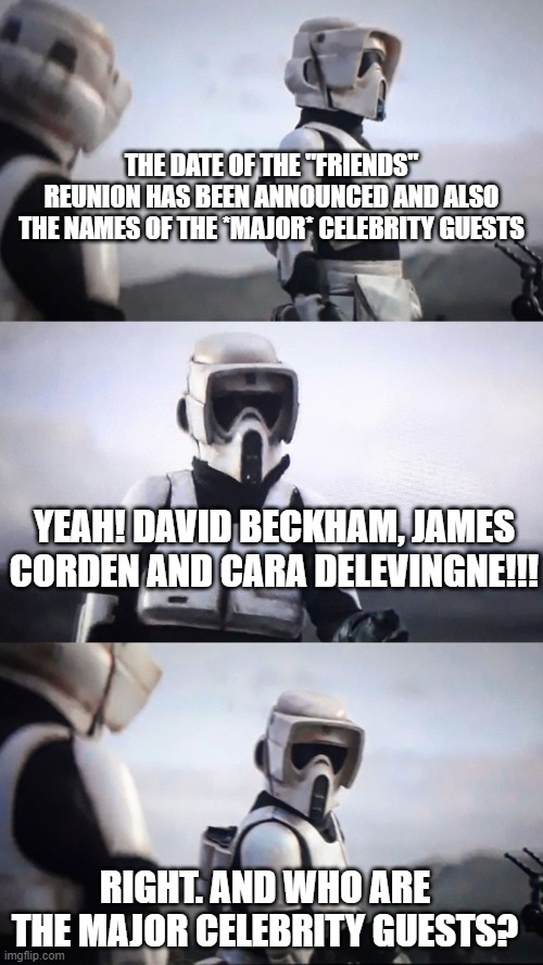 Star Wars | THE DATE OF THE "FRIENDS" REUNION HAS BEEN ANNOUNCED AND ALSO THE NAMES OF THE *MAJOR* CELEBRITY GUESTS; YEAH! DAVID BECKHAM, JAMES CORDEN AND CARA DELEVINGNE!!! RIGHT. AND WHO ARE THE MAJOR CELEBRITY GUESTS? | image tagged in storm trooper conversation,friends,friends reunion | made w/ Imgflip meme maker