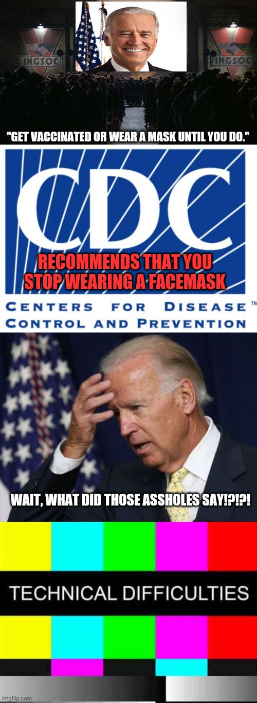 A public service announcement. | "GET VACCINATED OR WEAR A MASK UNTIL YOU DO."; RECOMMENDS THAT YOU STOP WEARING A FACEMASK; WAIT, WHAT DID THOSE ASSHOLES SAY!?!?! | image tagged in 1984,cdc,joe biden worries,technical difficulties,big brother,coronavirus | made w/ Imgflip meme maker