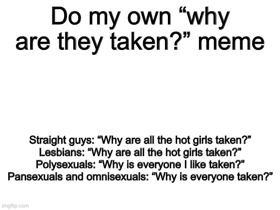 Blank White Template | Do my own “why are they taken?” meme; Straight guys: “Why are all the hot girls taken?”
Lesbians: “Why are all the hot girls taken?”
Polysexuals: “Why is everyone I like taken?”
Pansexuals and omnisexuals: “Why is everyone taken?” | image tagged in blank white template | made w/ Imgflip meme maker