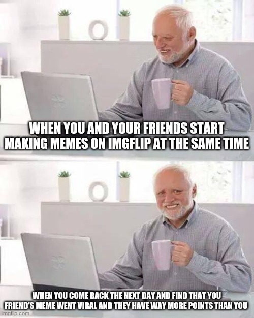 Sad but true:( | WHEN YOU AND YOUR FRIENDS START MAKING MEMES ON IMGFLIP AT THE SAME TIME; WHEN YOU COME BACK THE NEXT DAY AND FIND THAT YOU FRIEND'S MEME WENT VIRAL AND THEY HAVE WAY MORE POINTS THAN YOU | image tagged in memes,hide the pain harold | made w/ Imgflip meme maker