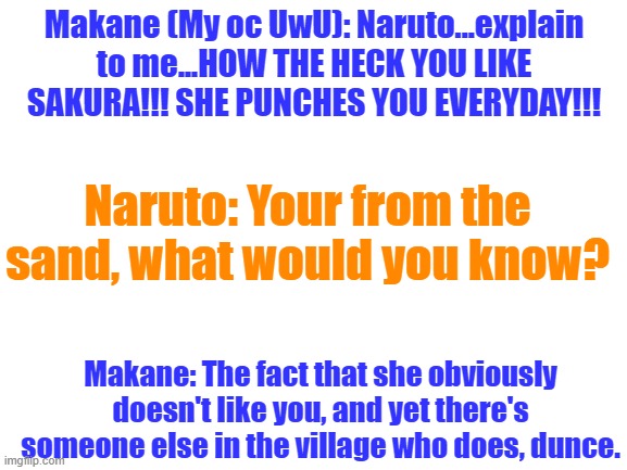 Naruto, I'm disappointed in you. (P.S. I don't mind sakura but she is just too much of a simp, but I'm not one to talk.) | Makane (My oc UwU): Naruto...explain to me...HOW THE HECK YOU LIKE SAKURA!!! SHE PUNCHES YOU EVERYDAY!!! Naruto: Your from the sand, what would you know? Makane: The fact that she obviously doesn't like you, and yet there's someone else in the village who does, dunce. | image tagged in blank white template | made w/ Imgflip meme maker