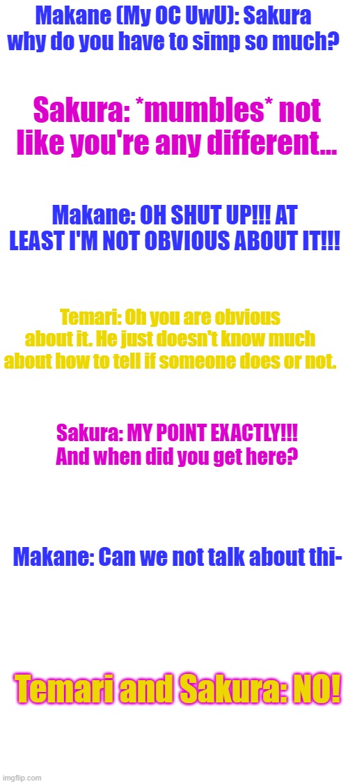 Should I make an entire story? If so put "Part two" in comments. | Makane (My OC UwU): Sakura why do you have to simp so much? Sakura: *mumbles* not like you're any different... Makane: OH SHUT UP!!! AT LEAST I'M NOT OBVIOUS ABOUT IT!!! Temari: Oh you are obvious about it. He just doesn't know much about how to tell if someone does or not. Sakura: MY POINT EXACTLY!!! And when did you get here? Makane: Can we not talk about thi-; Temari and Sakura: NO! | image tagged in blank white template | made w/ Imgflip meme maker