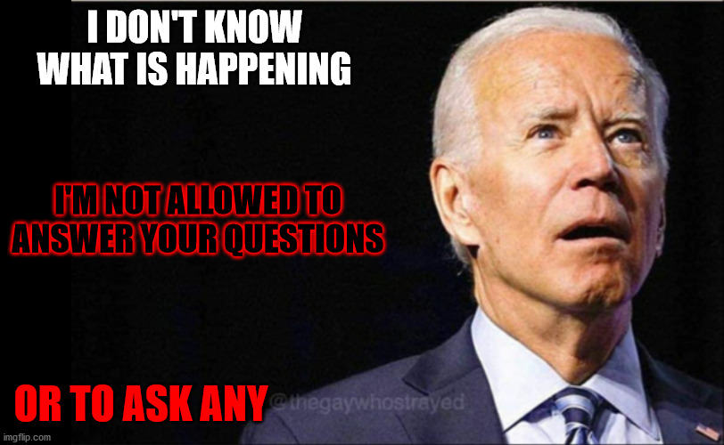 Joe Biden | I DON'T KNOW WHAT IS HAPPENING; I'M NOT ALLOWED TO ANSWER YOUR QUESTIONS; OR TO ASK ANY | image tagged in joe biden,can't ask questions | made w/ Imgflip meme maker