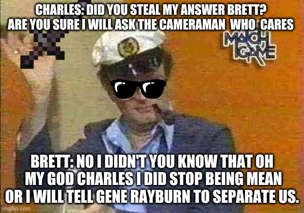 Stealing Answer reward to Brett Somers |  CHARLES: DID YOU STEAL MY ANSWER BRETT?  ARE YOU SURE I WILL ASK THE CAMERAMAN  WHO  CARES; BRETT: NO I DIDN'T YOU KNOW THAT OH  MY GOD CHARLES I DID STOP BEING MEAN OR I WILL TELL GENE RAYBURN TO SEPARATE US. | image tagged in charles nelson reilly,brett somers,match game,stole answer,game show | made w/ Imgflip meme maker
