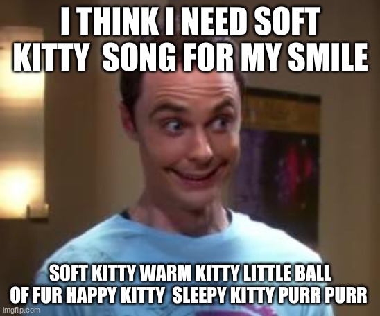 Soft Kitty Smile | I THINK I NEED SOFT KITTY  SONG FOR MY SMILE; SOFT KITTY WARM KITTY LITTLE BALL OF FUR HAPPY KITTY  SLEEPY KITTY PURR PURR | image tagged in soft kitty,warm kitty',little ball of fur,happy kitty,sleepy kitty,purr purr purr | made w/ Imgflip meme maker