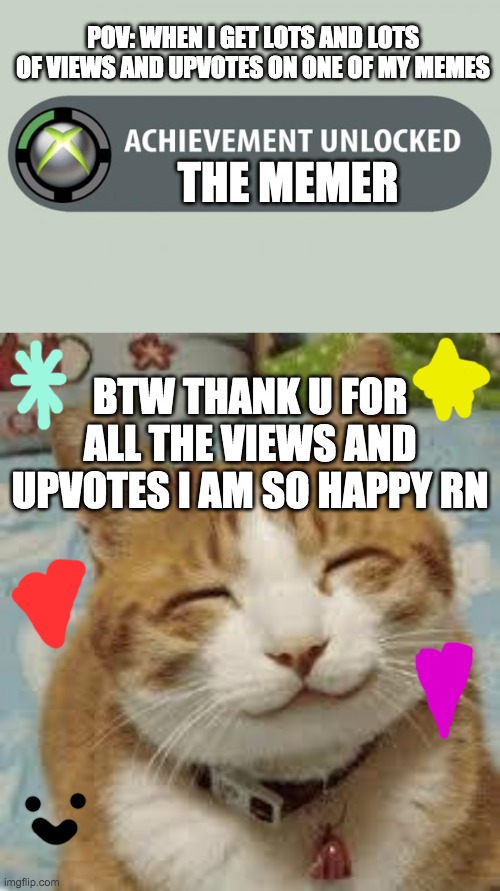 thank you all :) | POV: WHEN I GET LOTS AND LOTS OF VIEWS AND UPVOTES ON ONE OF MY MEMES; THE MEMER; BTW THANK U FOR ALL THE VIEWS AND UPVOTES I AM SO HAPPY RN | image tagged in achievement unlocked,happy cat,thank you everyone,i am so happy rn,wholesome | made w/ Imgflip meme maker
