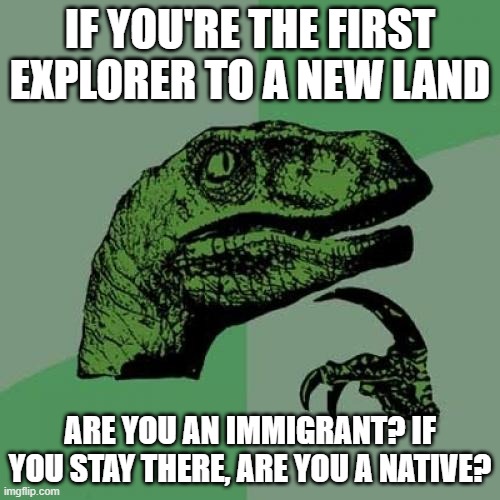 Philosoraptor Meme | IF YOU'RE THE FIRST EXPLORER TO A NEW LAND; ARE YOU AN IMMIGRANT? IF YOU STAY THERE, ARE YOU A NATIVE? | image tagged in memes,philosoraptor | made w/ Imgflip meme maker