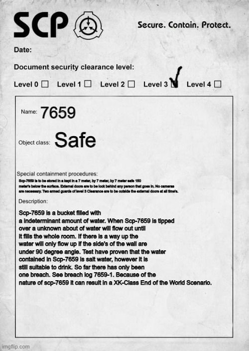 SCP document | 7659; Safe; Scp-7659 is to be stored in a kept in a 7 meter, by 7 meter, by 7 meter safe 150 meter's below the surface. External doors are to be lock behind any person that goes in. No cameras are necessary. Two armed guards of level 3 Clearance are to be outside the external doors at all time's. Scp-7659 is a bucket filled with a indeterminant amount of water. When Scp-7659 is tipped over a unknown about of water will flow out until it fills the whole room. If there is a way up the water will only flow up if the side's of the wall are under 90 degree angle. Test have proven that the water contained in Scp-7659 is salt water, however it is still suitable to drink. So far there has only been one breach. See breach log 7659-1. Because of the nature of scp-7659 it can result in a XK-Class End of the World Scenario. | image tagged in scp document | made w/ Imgflip meme maker