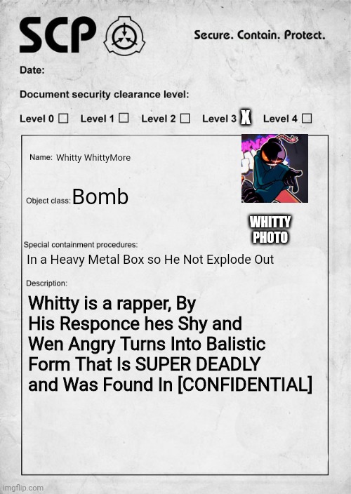 SCP document | X; Whitty WhittyMore; Bomb; WHITTY PHOTO; In a Heavy Metal Box so He Not Explode Out; Whitty is a rapper, By His Responce hes Shy and Wen Angry Turns Into Balistic Form That Is SUPER DEADLY and Was Found In [CONFIDENTIAL] | image tagged in scp document | made w/ Imgflip meme maker
