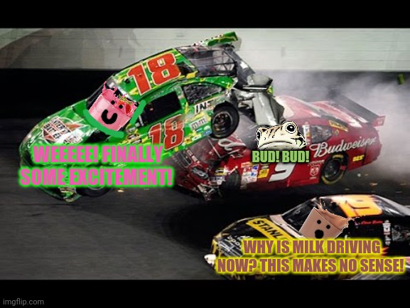 Strawby Milk & Choccy Milk join the battle! | BUD! BUD! WEEEEE! FINALLY SOME EXCITEMENT! WHY IS MILK DRIVING NOW? THIS MAKES NO SENSE! | image tagged in nascar,strawberry milk,choccy milk,racing,but why why would you do that,morrrrrrrrrr nascar memes | made w/ Imgflip meme maker