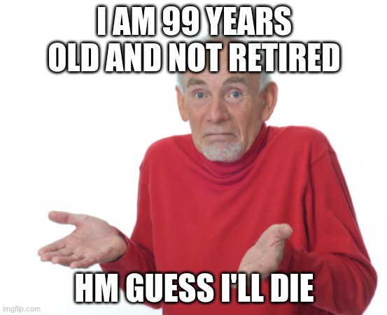 i want to die | I AM 99 YEARS OLD AND NOT RETIRED; HM GUESS I'LL DIE | image tagged in guess i'll die | made w/ Imgflip meme maker