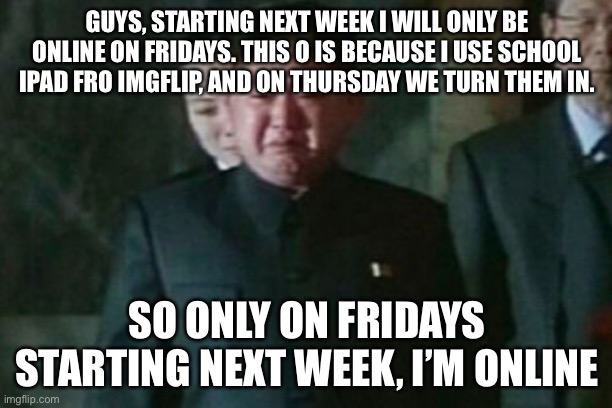 Read the comment | GUYS, STARTING NEXT WEEK I WILL ONLY BE ONLINE ON FRIDAYS. THIS O IS BECAUSE I USE SCHOOL IPAD FRO IMGFLIP, AND ON THURSDAY WE TURN THEM IN. SO ONLY ON FRIDAYS STARTING NEXT WEEK, I’M ONLINE | image tagged in memes,kim jong un sad | made w/ Imgflip meme maker
