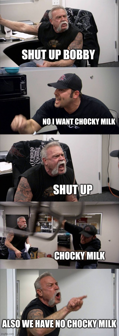 shut up bobby | SHUT UP BOBBY; NO I WANT CHOCKY MILK; SHUT UP; CHOCKY MILK; ALSO WE HAVE NO CHOCKY MILK | image tagged in memes,american chopper argument | made w/ Imgflip meme maker