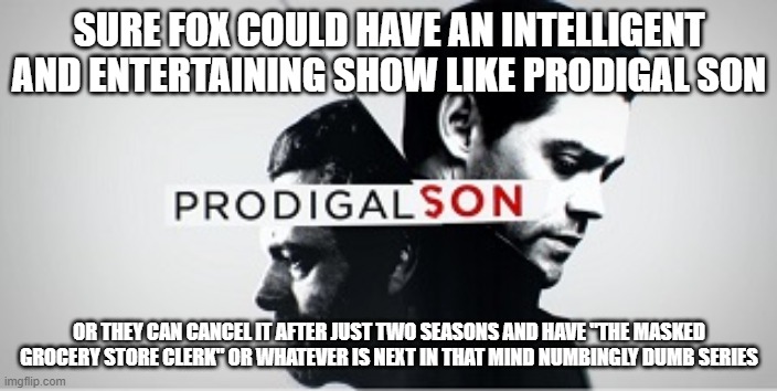 Prodigal Son Logo Fox | SURE FOX COULD HAVE AN INTELLIGENT AND ENTERTAINING SHOW LIKE PRODIGAL SON; OR THEY CAN CANCEL IT AFTER JUST TWO SEASONS AND HAVE "THE MASKED GROCERY STORE CLERK" OR WHATEVER IS NEXT IN THAT MIND NUMBINGLY DUMB SERIES | image tagged in prodigal son logo fox | made w/ Imgflip meme maker