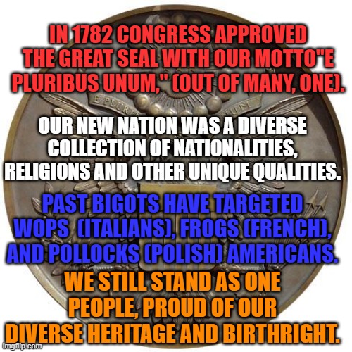 You Hve Been The Target Of Bigots, Too. | IN 1782 CONGRESS APPROVED THE GREAT SEAL WITH OUR MOTTO"E PLURIBUS UNUM," (OUT OF MANY, ONE). OUR NEW NATION WAS A DIVERSE COLLECTION OF NATIONALITIES, RELIGIONS AND OTHER UNIQUE QUALITIES. PAST BIGOTS HAVE TARGETED WOPS  (ITALIANS), FROGS (FRENCH), AND POLLOCKS (POLISH) AMERICANS. WE STILL STAND AS ONE PEOPLE, PROUD OF OUR DIVERSE HERITAGE AND BIRTHRIGHT. | image tagged in politics | made w/ Imgflip meme maker