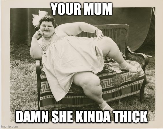 My mum is bigger than your mum  | YOUR MUM; DAMN SHE KINDA THICK | image tagged in my mum is bigger than your mum | made w/ Imgflip meme maker