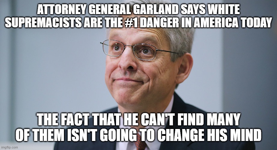 Merrick Garland | ATTORNEY GENERAL GARLAND SAYS WHITE SUPREMACISTS ARE THE #1 DANGER IN AMERICA TODAY; THE FACT THAT HE CAN'T FIND MANY OF THEM ISN'T GOING TO CHANGE HIS MIND | image tagged in merrick garland | made w/ Imgflip meme maker