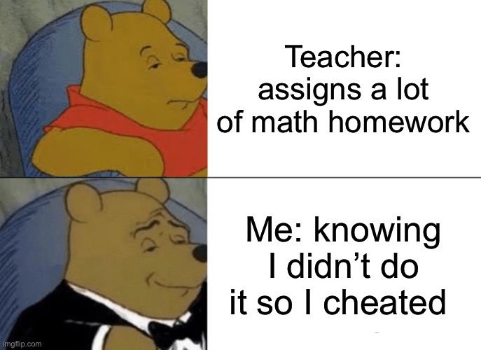 Winnie the Pooh | Teacher: assigns a lot of math homework; Me: knowing I didn’t do it so I cheated | image tagged in memes,tuxedo winnie the pooh | made w/ Imgflip meme maker