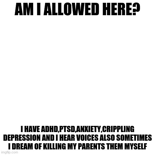 I have MANY problems | AM I ALLOWED HERE? I HAVE ADHD,PTSD,ANXIETY,CRIPPLING DEPRESSION AND I HEAR VOICES ALSO SOMETIMES I DREAM OF KILLING MY PARENTS THEM MYSELF | image tagged in memes,blank transparent square | made w/ Imgflip meme maker
