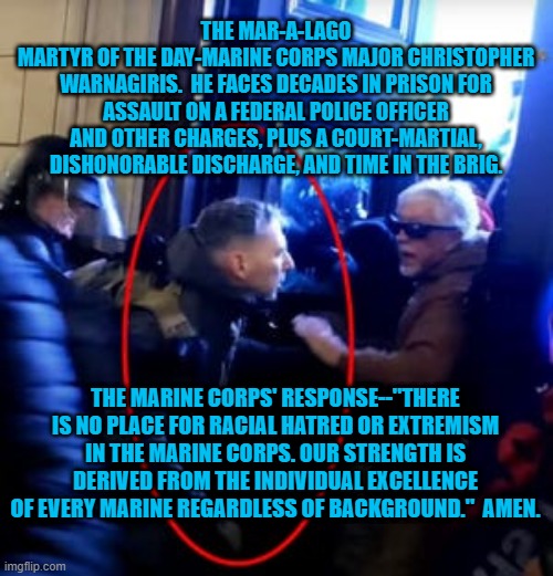 Soon "The Few, The Proud," Will Be One Fewer. | THE MAR-A-LAGO
MARTYR OF THE DAY-MARINE CORPS MAJOR CHRISTOPHER WARNAGIRIS.  HE FACES DECADES IN PRISON FOR ASSAULT ON A FEDERAL POLICE OFFICER AND OTHER CHARGES, PLUS A COURT-MARTIAL, DISHONORABLE DISCHARGE, AND TIME IN THE BRIG. THE MARINE CORPS' RESPONSE--"THERE IS NO PLACE FOR RACIAL HATRED OR EXTREMISM IN THE MARINE CORPS. OUR STRENGTH IS DERIVED FROM THE INDIVIDUAL EXCELLENCE OF EVERY MARINE REGARDLESS OF BACKGROUND."  AMEN. | image tagged in politics | made w/ Imgflip meme maker