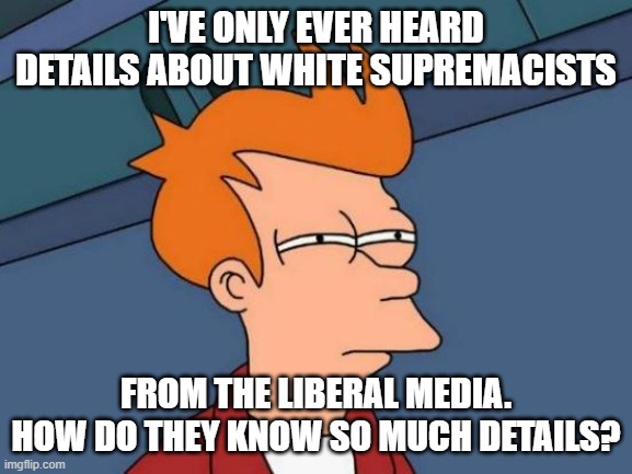 Futurama Fry Meme | I'VE ONLY EVER HEARD DETAILS ABOUT WHITE SUPREMACISTS FROM THE LIBERAL MEDIA. HOW DO THEY KNOW SO MUCH DETAILS? | image tagged in memes,futurama fry | made w/ Imgflip meme maker