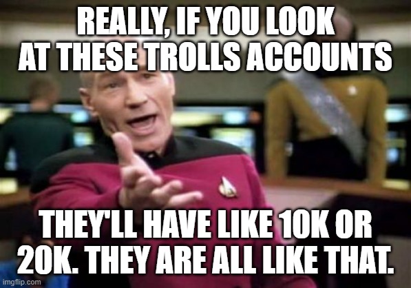 Picard Wtf Meme | REALLY, IF YOU LOOK AT THESE TROLLS ACCOUNTS THEY'LL HAVE LIKE 10K OR 20K. THEY ARE ALL LIKE THAT. | image tagged in memes,picard wtf | made w/ Imgflip meme maker