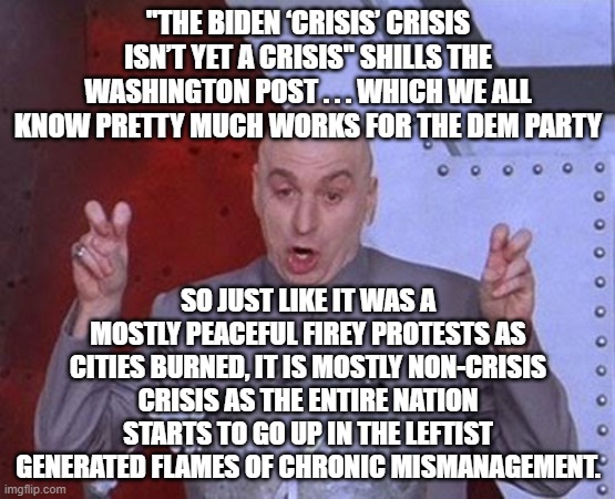 Let's hear if for non-crisis crisis generated by leftist mismanagement of this nation: | "THE BIDEN ‘CRISIS’ CRISIS ISN’T YET A CRISIS" SHILLS THE WASHINGTON POST . . . WHICH WE ALL KNOW PRETTY MUCH WORKS FOR THE DEM PARTY; SO JUST LIKE IT WAS A MOSTLY PEACEFUL FIREY PROTESTS AS CITIES BURNED, IT IS MOSTLY NON-CRISIS CRISIS AS THE ENTIRE NATION STARTS TO GO UP IN THE LEFTIST GENERATED FLAMES OF CHRONIC MISMANAGEMENT. | image tagged in memes,dr evil laser | made w/ Imgflip meme maker