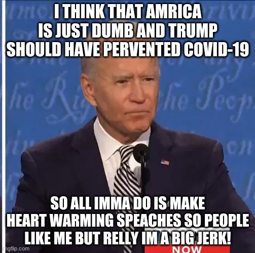 >:< | I THINK THAT AMRICA IS JUST DUMB AND TRUMP SHOULD HAVE PERVENTED COVID-19; SO ALL IMMA DO IS MAKE HEART WARMING SPEACHES SO PEOPLE LIKE ME BUT RELLY IM A BIG JERK! | image tagged in joe biden,covid-19,biden sucks | made w/ Imgflip meme maker