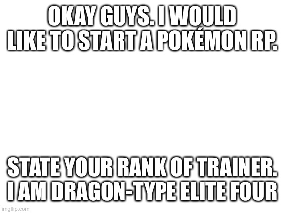 Pokémon RP stuf. Join my stream PokemonRP | OKAY GUYS. I WOULD LIKE TO START A POKÉMON RP. STATE YOUR RANK OF TRAINER. I AM DRAGON-TYPE ELITE FOUR | image tagged in blank white template | made w/ Imgflip meme maker