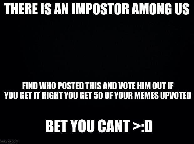 UwU bishes | THERE IS AN IMPOSTOR AMONG US; FIND WHO POSTED THIS AND VOTE HIM OUT IF YOU GET IT RIGHT YOU GET 50 OF YOUR MEMES UPVOTED; BET YOU CANT >:D | image tagged in black background | made w/ Imgflip meme maker