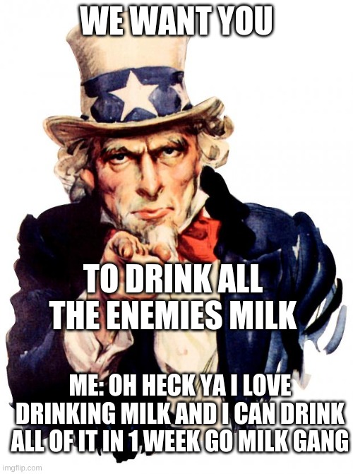 Uncle Sam |  WE WANT YOU; TO DRINK ALL THE ENEMIES MILK; ME: OH HECK YA I LOVE DRINKING MILK AND I CAN DRINK ALL OF IT IN 1 WEEK GO MILK GANG | image tagged in memes,uncle sam | made w/ Imgflip meme maker