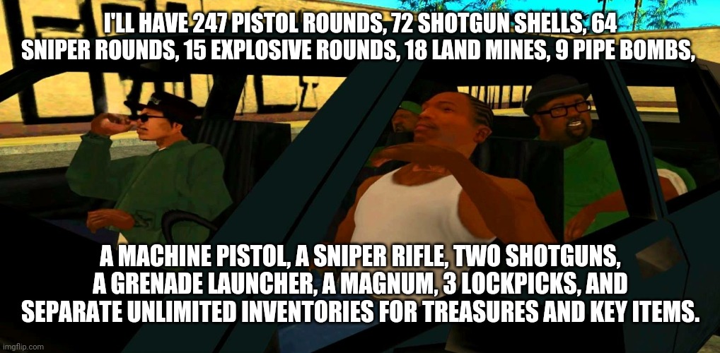 RE8 Inventory Be Like | I'LL HAVE 247 PISTOL ROUNDS, 72 SHOTGUN SHELLS, 64 SNIPER ROUNDS, 15 EXPLOSIVE ROUNDS, 18 LAND MINES, 9 PIPE BOMBS, A MACHINE PISTOL, A SNIPER RIFLE, TWO SHOTGUNS, A GRENADE LAUNCHER, A MAGNUM, 3 LOCKPICKS, AND SEPARATE UNLIMITED INVENTORIES FOR TREASURES AND KEY ITEMS. | image tagged in big smoke order | made w/ Imgflip meme maker
