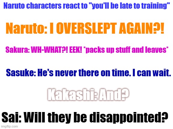 Fax | Naruto characters react to "you'll be late to training"; Naruto: I OVERSLEPT AGAIN?! Sakura: WH-WHAT?! EEK! *packs up stuff and leaves*; Sasuke: He's never there on time. I can wait. Kakashi: And? Sai: Will they be disappointed? | image tagged in blank white template | made w/ Imgflip meme maker