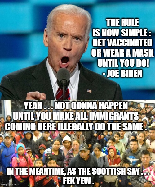 Never Gonna Happen, Joe | THE RULE IS NOW SIMPLE : 
GET VACCINATED OR WEAR A MASK
 UNTIL YOU DO!
- JOE BIDEN; YEAH . . . NOT GONNA HAPPEN UNTIL YOU MAKE ALL IMMIGRANTS COMING HERE ILLEGALLY DO THE SAME . IN THE MEANTIME, AS THE SCOTTISH SAY . . .
 FEK YEW . | image tagged in biden,harris,border,illegal,immigrants,vaccine | made w/ Imgflip meme maker