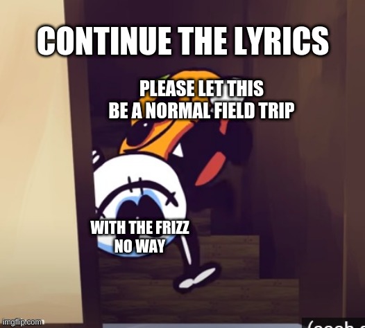 when mom says the pizza rolls are ready | CONTINUE THE LYRICS; PLEASE LET THIS BE A NORMAL FIELD TRIP; WITH THE FRIZZ
NO WAY | image tagged in when mom says the pizza rolls are ready | made w/ Imgflip meme maker