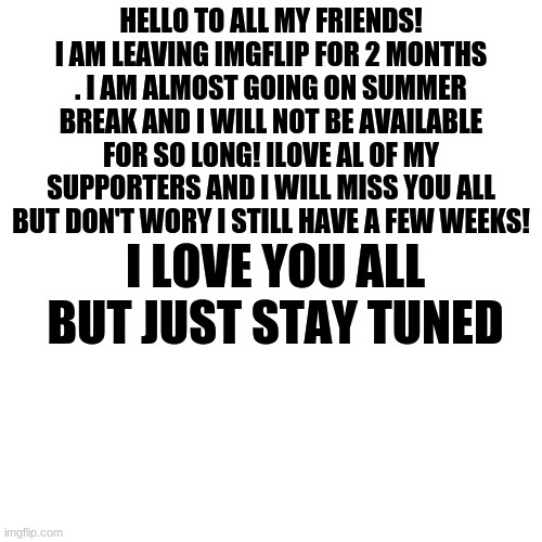 ;-; | HELLO TO ALL MY FRIENDS! I AM LEAVING IMGFLIP FOR 2 MONTHS . I AM ALMOST GOING ON SUMMER BREAK AND I WILL NOT BE AVAILABLE FOR SO LONG! ILOVE AL OF MY SUPPORTERS AND I WILL MISS YOU ALL BUT DON'T WORY I STILL HAVE A FEW WEEKS! I LOVE YOU ALL BUT JUST STAY TUNED | image tagged in memes,blank transparent square,sorry | made w/ Imgflip meme maker