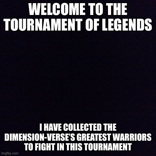 (Not related to the DBA) | WELCOME TO THE TOURNAMENT OF LEGENDS; I HAVE COLLECTED THE DIMENSION-VERSE’S GREATEST WARRIORS TO FIGHT IN THIS TOURNAMENT | image tagged in black screen | made w/ Imgflip meme maker