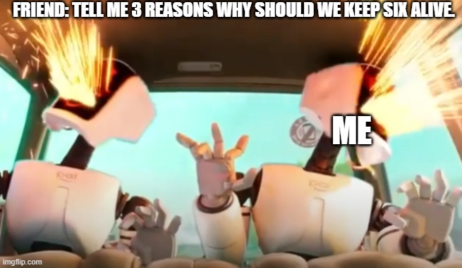 Malfunction | FRIEND: TELL ME 3 REASONS WHY SHOULD WE KEEP SIX ALIVE. ME | image tagged in malfunction | made w/ Imgflip meme maker