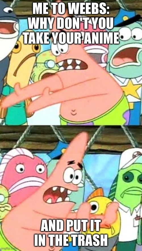 Put It Somewhere Else Patrick | ME TO WEEBS: WHY DON'T YOU TAKE YOUR ANIME; AND PUT IT IN THE TRASH | image tagged in memes,put it somewhere else patrick | made w/ Imgflip meme maker