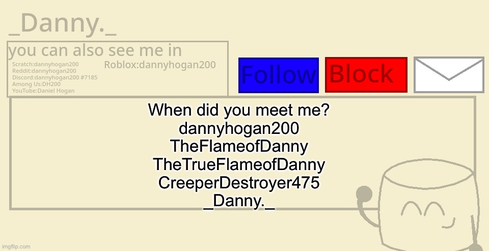 _Danny._ announcement template | When did you meet me?
dannyhogan200
TheFlameofDanny
TheTrueFlameofDanny
CreeperDestroyer475
_Danny._ | image tagged in _danny _ announcement template | made w/ Imgflip meme maker