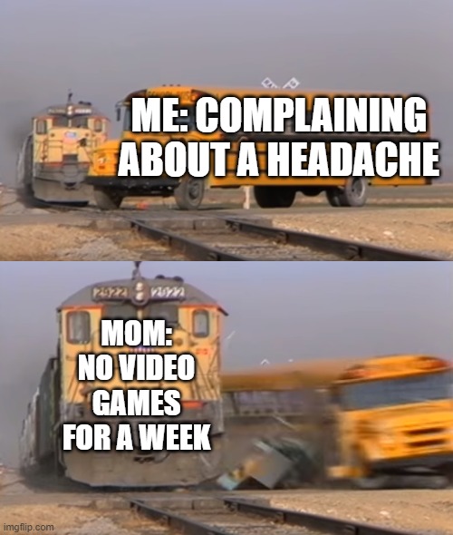 There is no right way to tell your parents you have a headache |  ME: COMPLAINING ABOUT A HEADACHE; MOM: NO VIDEO GAMES FOR A WEEK | image tagged in a train hitting a school bus | made w/ Imgflip meme maker