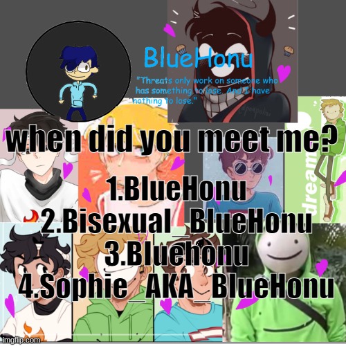 bluehonu's dream team template | when did you meet me? 1.BlueHonu
2.Bisexual_BlueHonu
3.BIuehonu
4.Sophie_AKA_BIueHonu | image tagged in bluehonu's dream team template | made w/ Imgflip meme maker