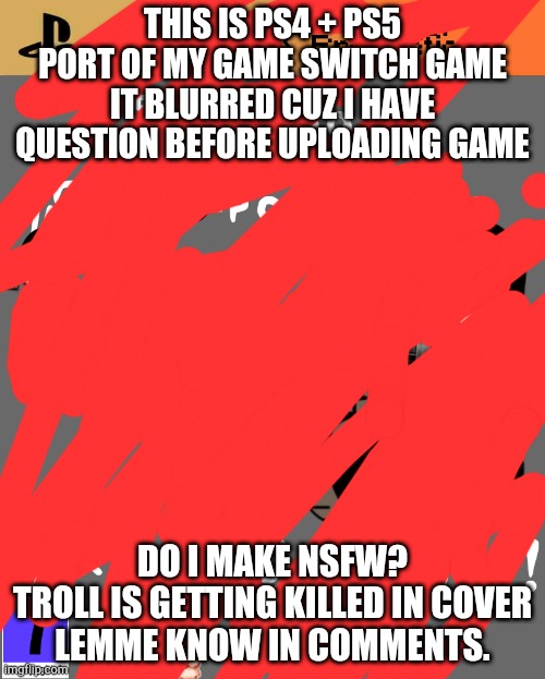 Do I? | THIS IS PS4 + PS5 PORT OF MY GAME SWITCH GAME
IT BLURRED CUZ I HAVE QUESTION BEFORE UPLOADING GAME; DO I MAKE NSFW?
TROLL IS GETTING KILLED IN COVER
LEMME KNOW IN COMMENTS. | image tagged in do i | made w/ Imgflip meme maker