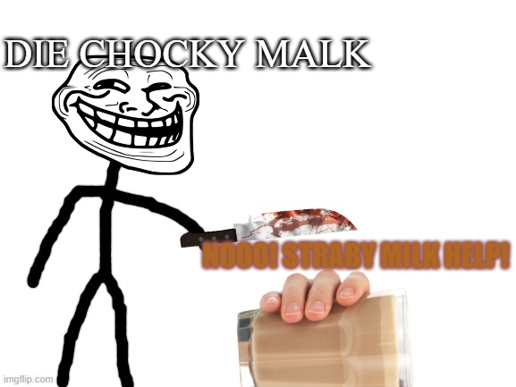 Choccy milk vs me | DIE CHOCKY MALK; NOOO! STRABY MILK HELP! | image tagged in blank white template | made w/ Imgflip meme maker