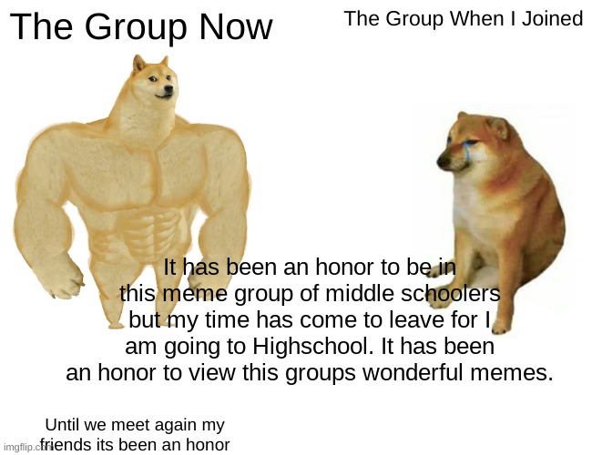 It's been an honor. | The Group Now; The Group When I Joined; It has been an honor to be in this meme group of middle schoolers but my time has come to leave for I am going to Highschool. It has been an honor to view this groups wonderful memes. Until we meet again my friends its been an honor | image tagged in memes,buff doge vs cheems | made w/ Imgflip meme maker