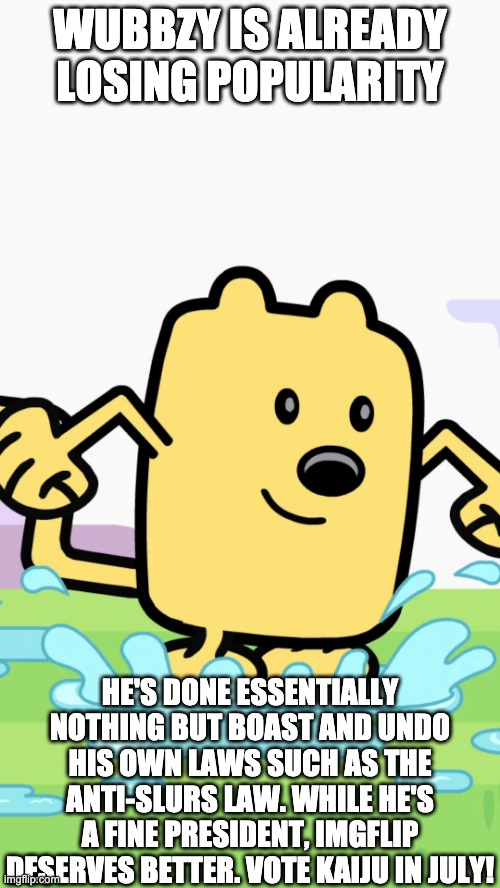 WUBBZY IS ALREADY LOSING POPULARITY; HE'S DONE ESSENTIALLY NOTHING BUT BOAST AND UNDO HIS OWN LAWS SUCH AS THE ANTI-SLURS LAW. WHILE HE'S A FINE PRESIDENT, IMGFLIP DESERVES BETTER. VOTE KAIJU IN JULY! | image tagged in wubbzy jumping in puddles | made w/ Imgflip meme maker